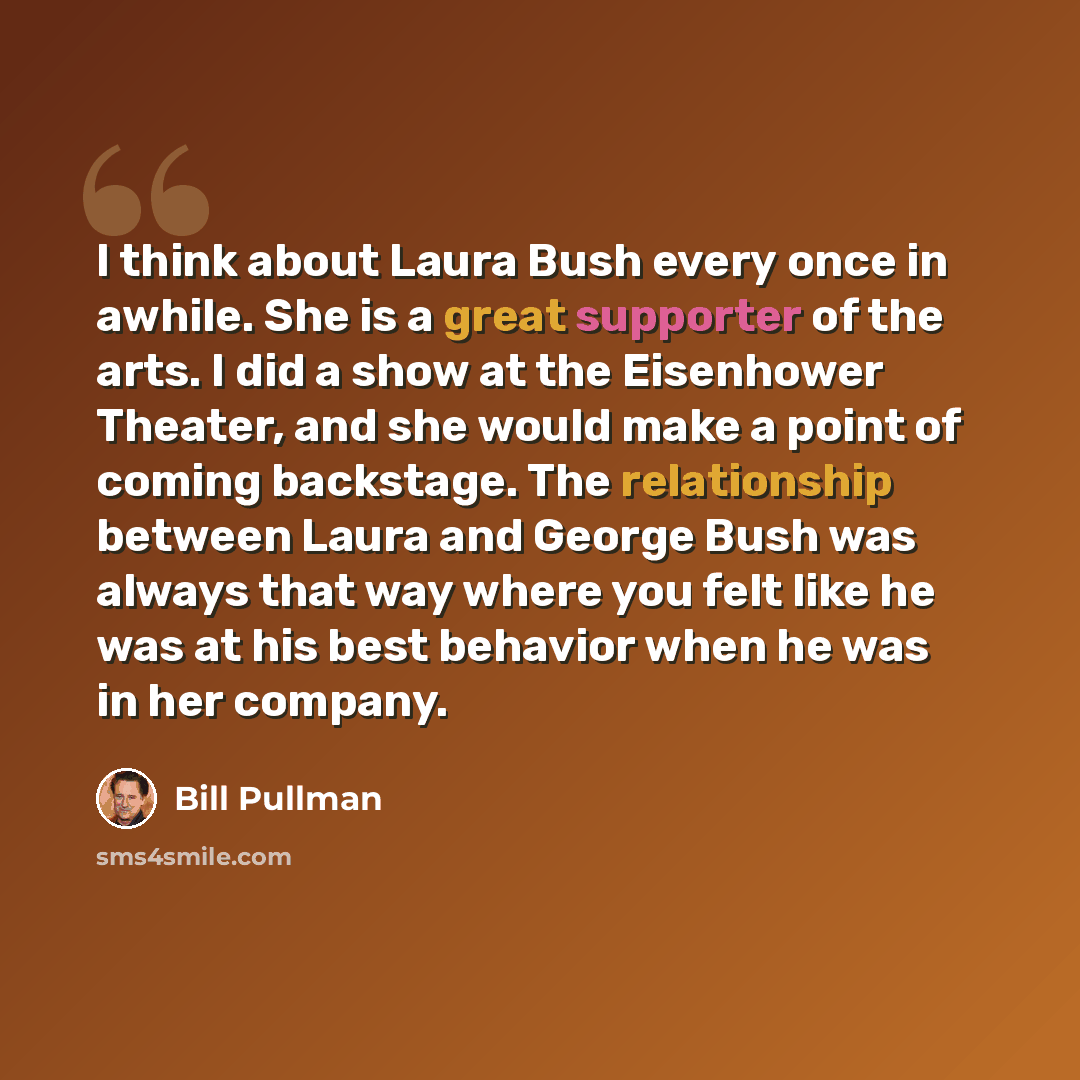 “I think about Laura Bush every once in awhile. She is a great supporter of the arts. I did a show at the Eisenhower Theater, and she would make a point of coming backstage. The relationship between Laura and George Bush was always that way where you felt like he was at his best behavior when he…” quote by Bill Pullman