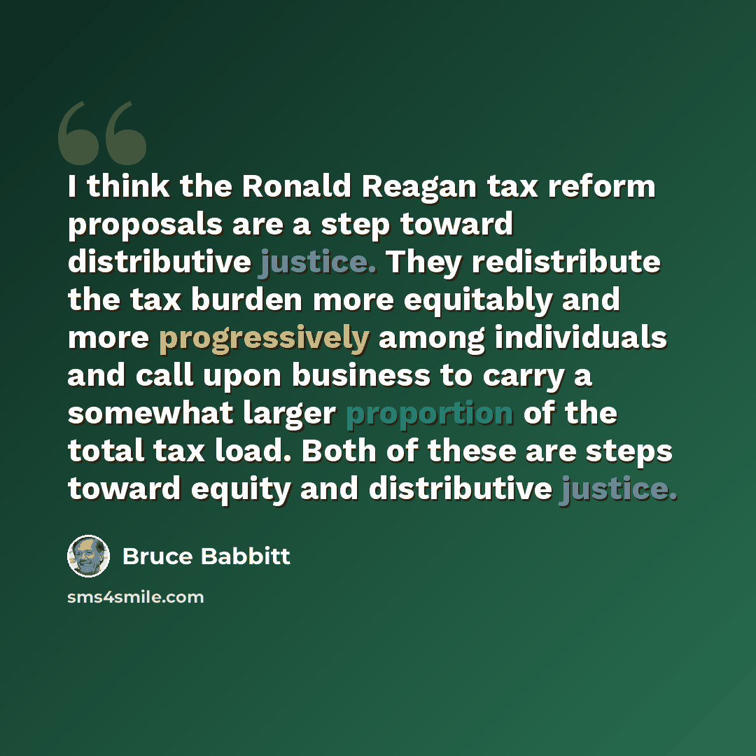 “I think the Ronald Reagan tax reform proposals are a step toward distributive justice. They redistribute the tax burden more equitably and more progressively among individuals and call upon business to carry a somewhat larger proportion of the total tax load. Both of these are steps toward equity…” quote by Bruce Babbitt