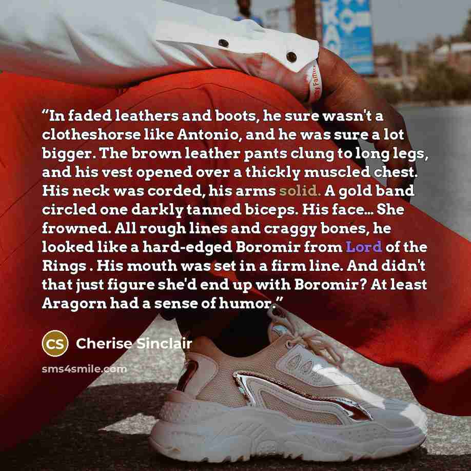 “In faded leathers and boots, he sure wasn't a clotheshorse like Antonio, and he was sure a lot bigger. The brown leather pants clung to long legs, and his vest opened over a thickly muscled chest. His neck was corded, his arms solid. A gold band circled one darkly tanned biceps. His face… She…” quote by Cherise Sinclair