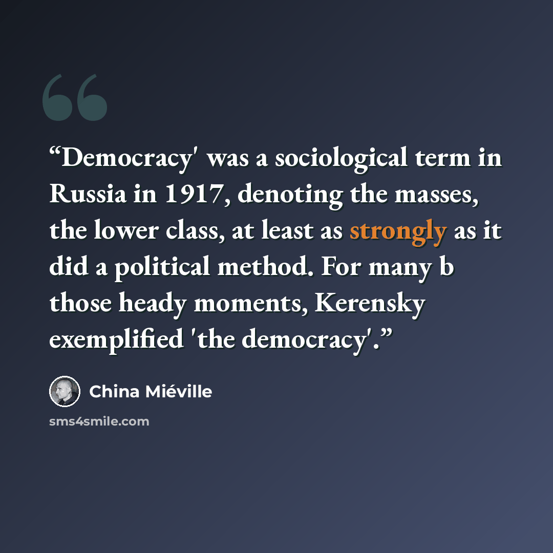 “Democracy' was a sociological term in Russia in 1917, denoting the masses, the lower class, at least as strongly as it did a political method. For many b those heady moments, Kerensky exemplified 'the democracy'.” quote by China Miéville