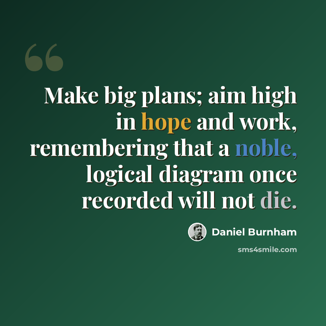 “Make big plans; aim high in hope and work, remembering that a noble, logical diagram once recorded will not die.” quote by Daniel Burnham