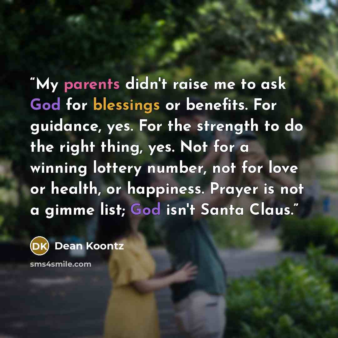 “My parents didn't raise me to ask God for blessings or benefits. For guidance, yes. For the strength to do the right thing, yes. Not for a winning lottery number, not for love or health, or happiness. Prayer is not a gimme list; God isn't Santa Claus.” quote by Dean Koontz