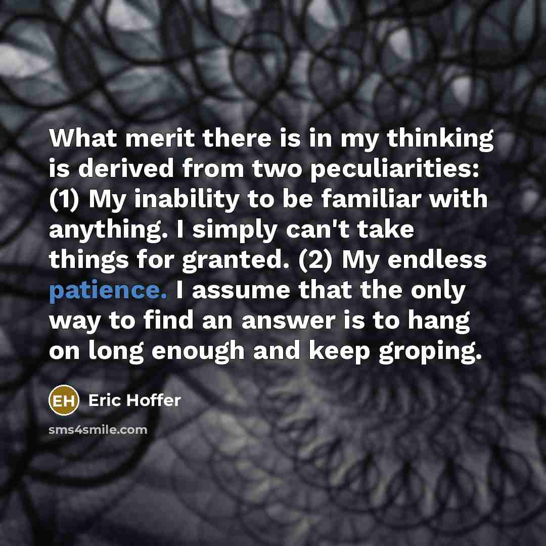 “What merit there is in my thinking is derived from two peculiarities: (1) My inability to be familiar with anything. I simply can't take things for granted. (2) My endless patience. I assume that the only way to find an answer is to hang on long enough and keep groping.” quote by Eric Hoffer
