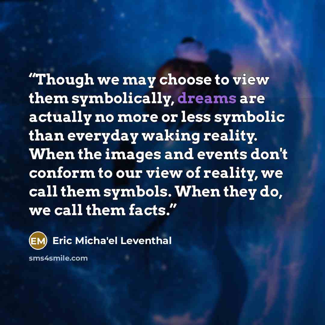 “Though we may choose to view them symbolically, dreams are actually no more or less symbolic than everyday waking reality. When the images and events don't conform to our view of reality, we call them symbols. When they do, we call them facts.” quote by Eric Micha'el Leventhal