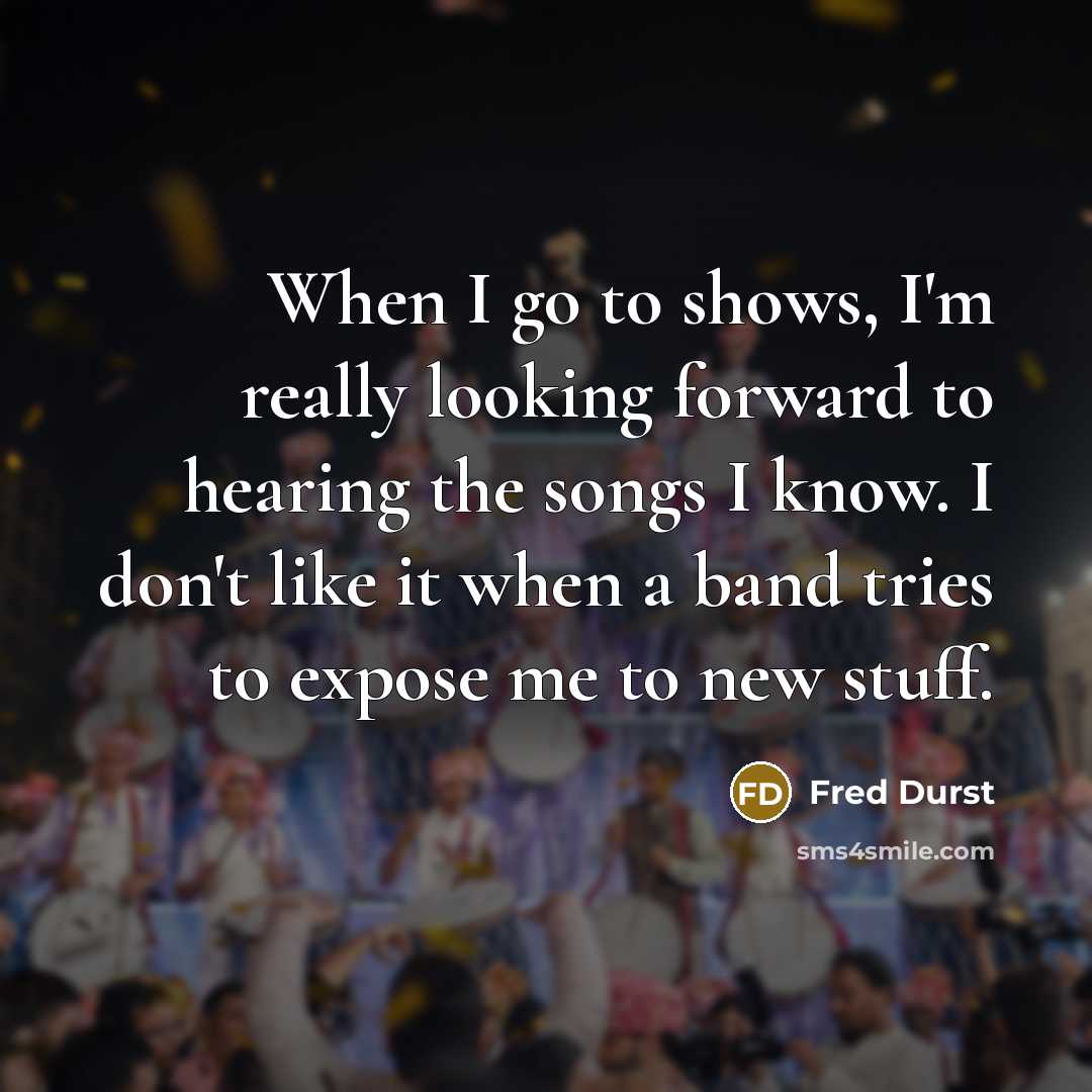 “When I go to shows, I'm really looking forward to hearing the songs I know. I don't like it when a band tries to expose me to new stuff.” quote by Fred Durst