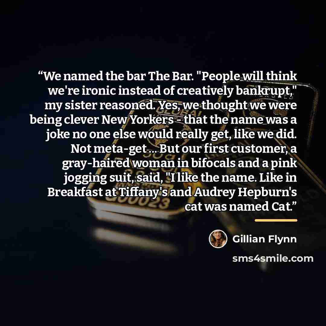 “We named the bar The Bar. "People will think we're ironic instead of creatively bankrupt," my sister reasoned. Yes, we thought we were being clever New Yorkers - that the name was a joke no one else would really get, like we did. Not meta-get ... But our first customer, a gray-haired woman in…” quote by Gillian Flynn