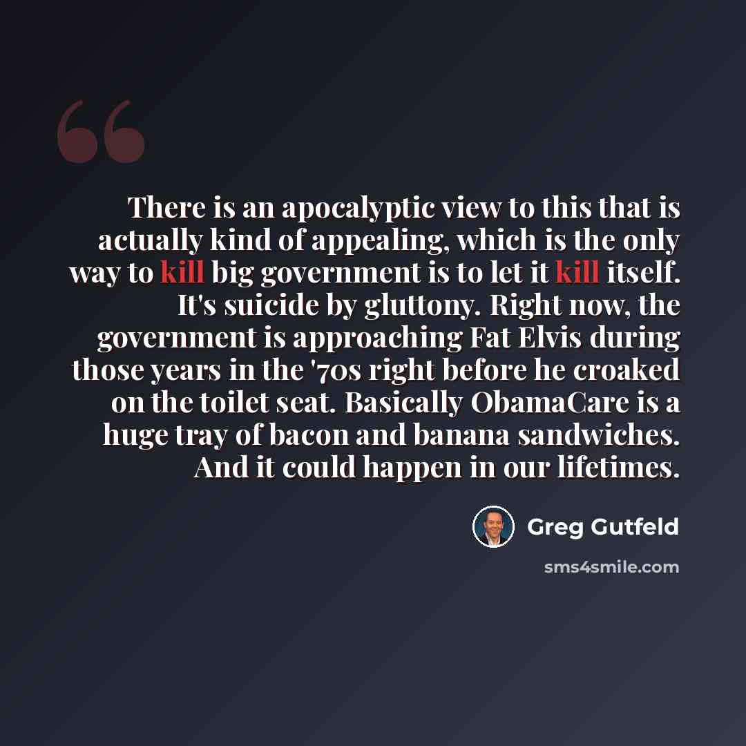 “There is an apocalyptic view to this that is actually kind of appealing, which is the only way to kill big government is to let it kill itself. It's suicide by gluttony. Right now, the government is approaching Fat Elvis during those years in the '70s right before he croaked on the toilet seat…” quote by Greg Gutfeld