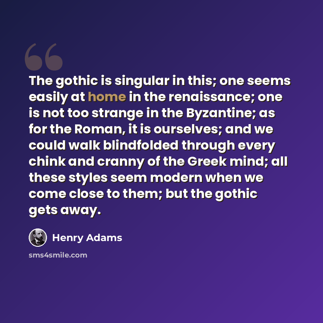 “The gothic is singular in this; one seems easily at home in the renaissance; one is not too strange in the Byzantine; as for the Roman, it is ourselves; and we could walk blindfolded through every chink and cranny of the Greek mind; all these styles seem modern when we come close to them; but the…” quote by Henry Adams