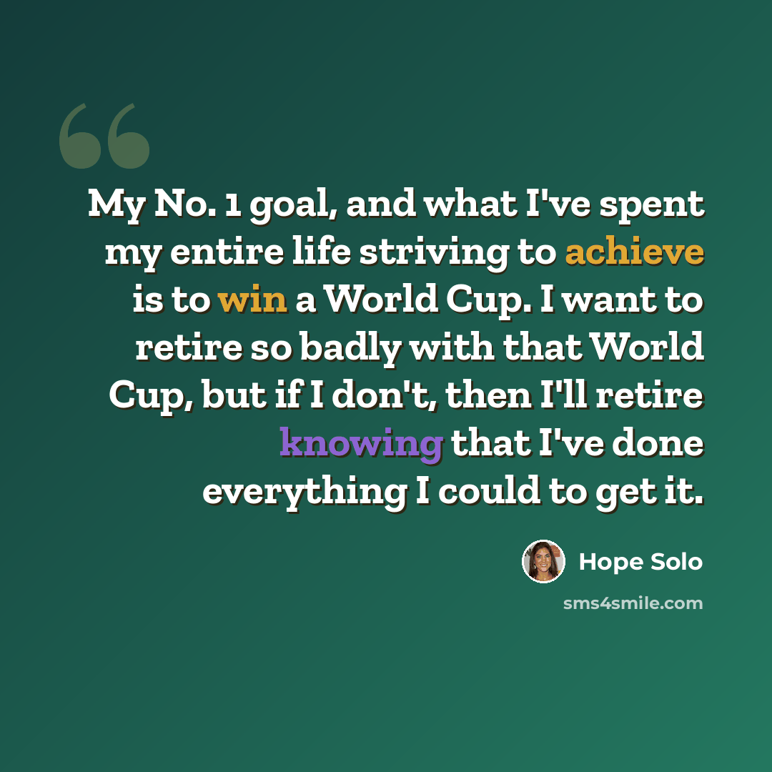 “My No. 1 goal, and what I've spent my entire life striving to achieve is to win a World Cup. I want to retire so badly with that World Cup, but if I don't, then I'll retire knowing that I've done everything I could to get it.” quote by Hope Solo