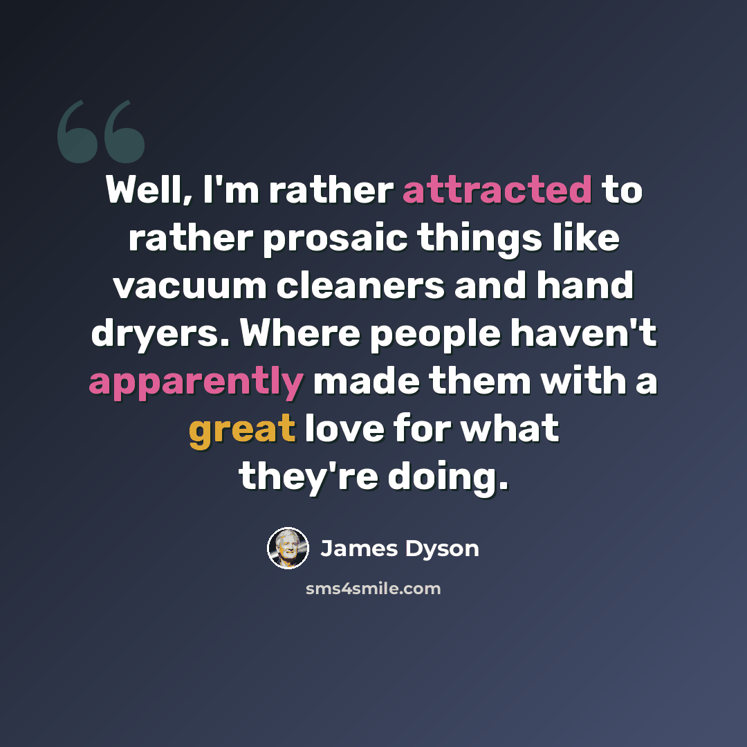 “Well, I'm rather attracted to rather prosaic things like vacuum cleaners and hand dryers. Where people haven't apparently made them with a great love for what they're doing.” quote by James Dyson