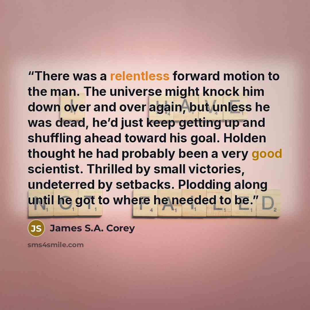 “There was a relentless forward motion to the man. The universe might knock him down over and over again, but unless he was dead, he’d just keep getting up and shuffling ahead toward his goal. Holden thought he had probably been a very good scientist. Thrilled by small victories, undeterred by…” quote by James S.A. Corey
