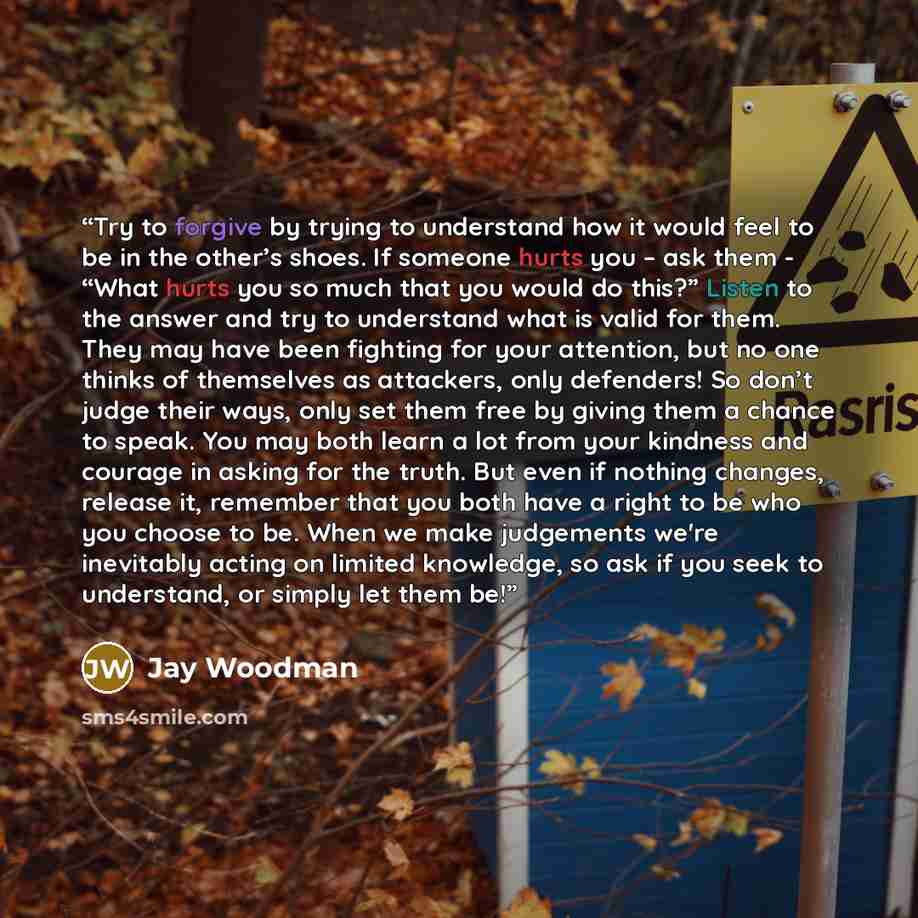 “Try to forgive by trying to understand how it would feel to be in the other’s shoes. If someone hurts you – ask them - “What hurts you so much that you would do this?” Listen to the answer and try to understand what is valid for them. They may have been fighting for your attention, but no one…” quote by Jay Woodman