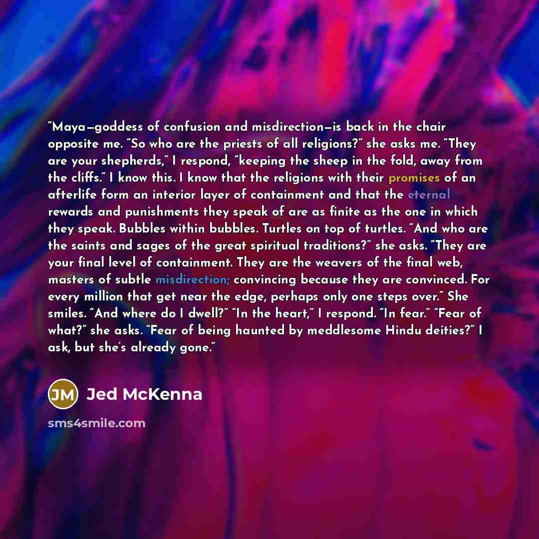 “Maya—goddess of confusion and misdirection—is back in the chair opposite me. “So who are the priests of all religions?” she asks me. “They are your shepherds,” I respond, “keeping the sheep in the fold, away from the cliffs.” I know this. I know that the religions with their promises of an…” quote by Jed McKenna