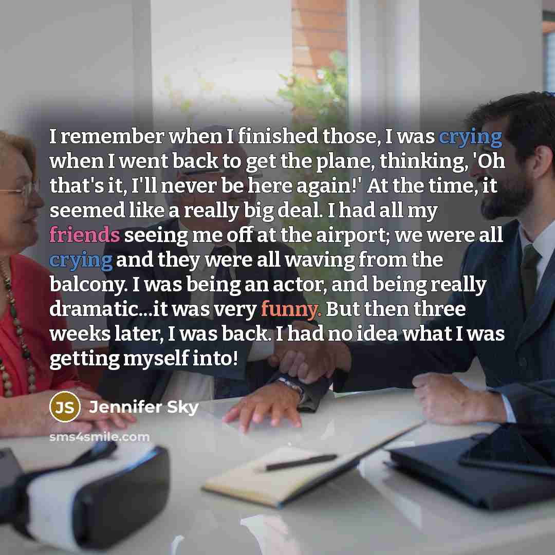 “I remember when I finished those, I was crying when I went back to get the plane, thinking, 'Oh that's it, I'll never be here again!' At the time, it seemed like a really big deal. I had all my friends seeing me off at the airport; we were all crying and they were all waving from the balcony. I…” quote by Jennifer Sky