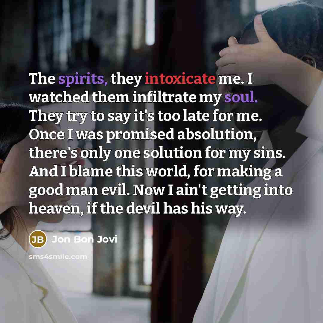 “The spirits, they intoxicate me. I watched them infiltrate my soul. They try to say it's too late for me. Once I was promised absolution, there's only one solution for my sins. And I blame this world, for making a good man evil. Now I ain't getting into heaven, if the devil has his way.” quote by Jon Bon Jovi