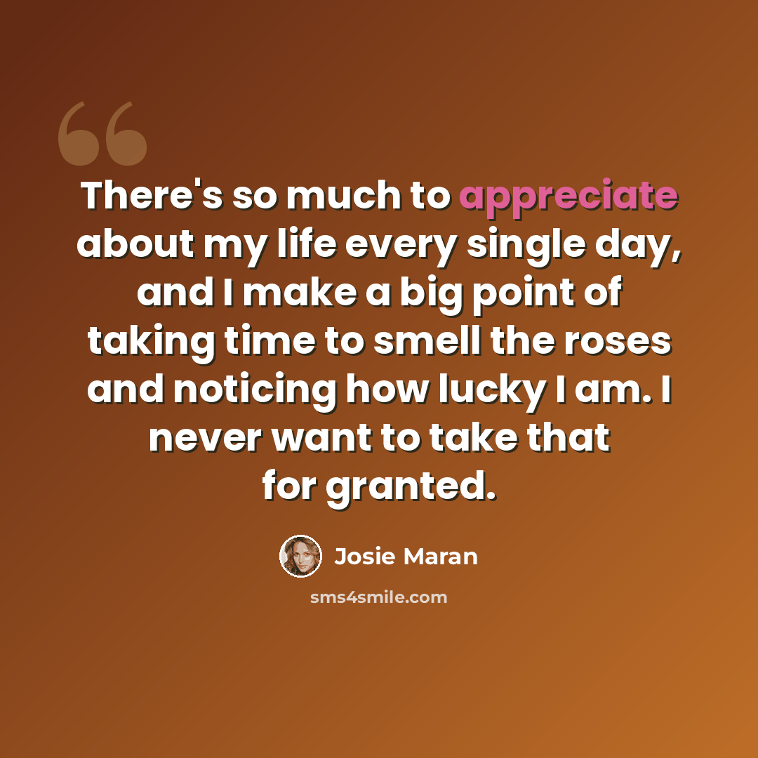 “There's so much to appreciate about my life every single day, and I make a big point of taking time to smell the roses and noticing how lucky I am. I never want to take that for granted.” quote by Josie Maran