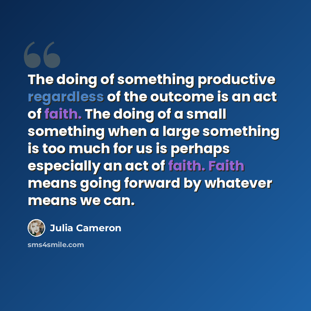 “The doing of something productive regardless of the outcome is an act of faith. The doing of a small something when a large something is too much for us is perhaps especially an act of faith. Faith means going forward by whatever means we can.” quote by Julia Cameron