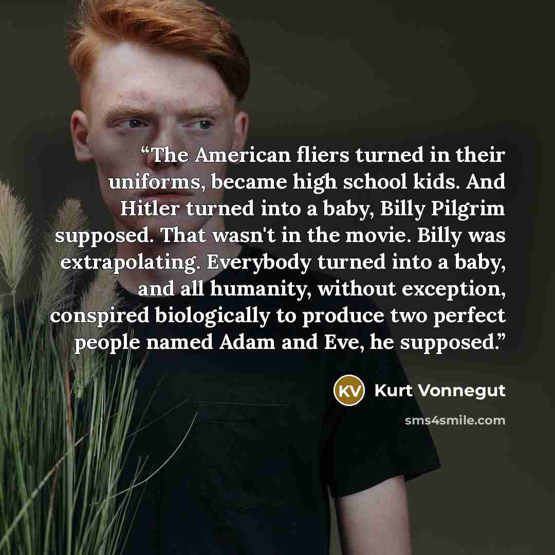 “The American fliers turned in their uniforms, became high school kids. And Hitler turned into a baby, Billy Pilgrim supposed. That wasn't in the movie. Billy was extrapolating. Everybody turned into a baby, and all humanity, without exception, conspired biologically to produce two perfect people…” quote by Kurt Vonnegut