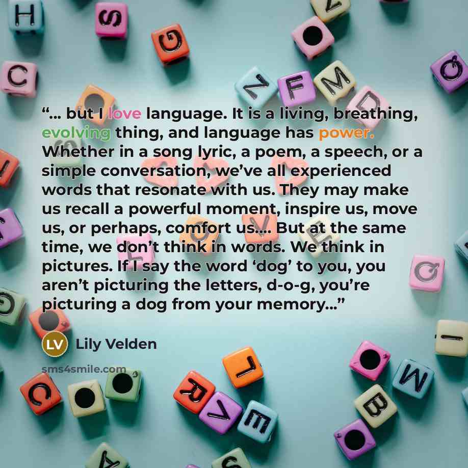 “... but I love language. It is a living, breathing, evolving thing, and language has power. Whether in a song lyric, a poem, a speech, or a simple conversation, we’ve all experienced words that resonate with us. They may make us recall a powerful moment, inspire us, move us, or perhaps, comfort…” quote by Lily Velden