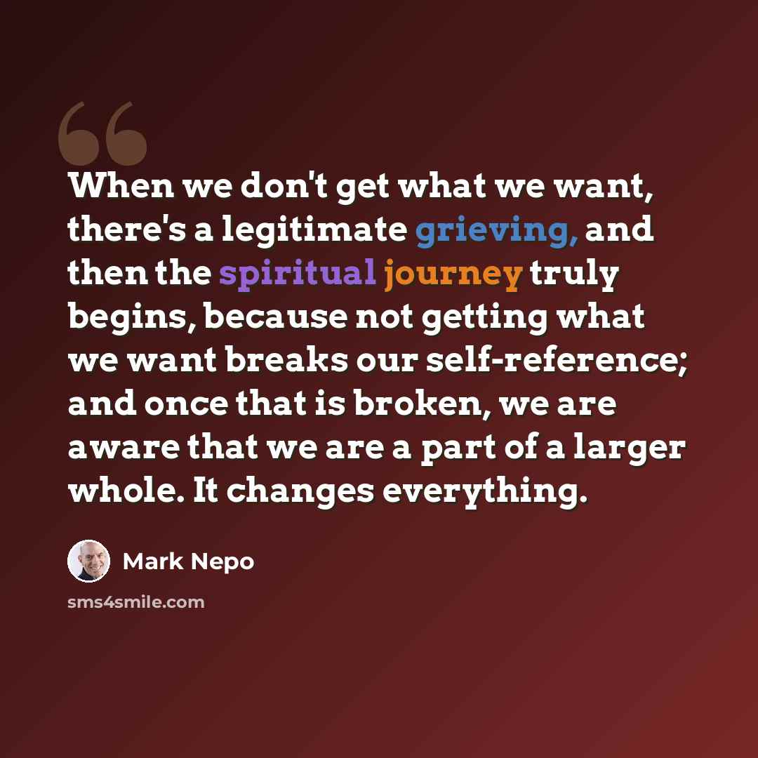 “When we don't get what we want, there's a legitimate grieving, and then the spiritual journey truly begins, because not getting what we want breaks our self-reference; and once that is broken, we are aware that we are a part of a larger whole. It changes everything.” quote by Mark Nepo