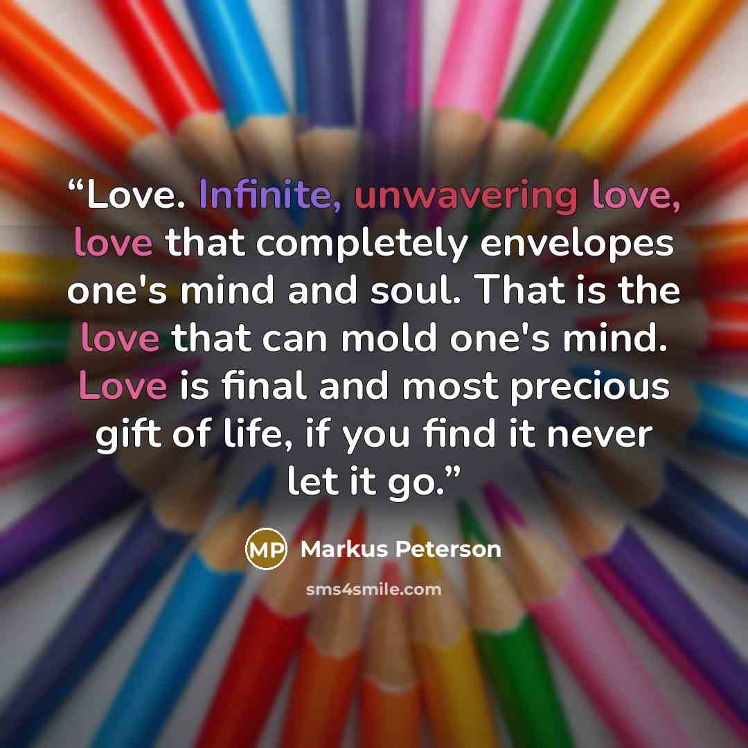 “Love. Infinite, unwavering love, love that completely envelopes one's mind and soul. That is the love that can mold one's mind. Love is final and most precious gift of life, if you find it never let it go.” quote by Markus Peterson
