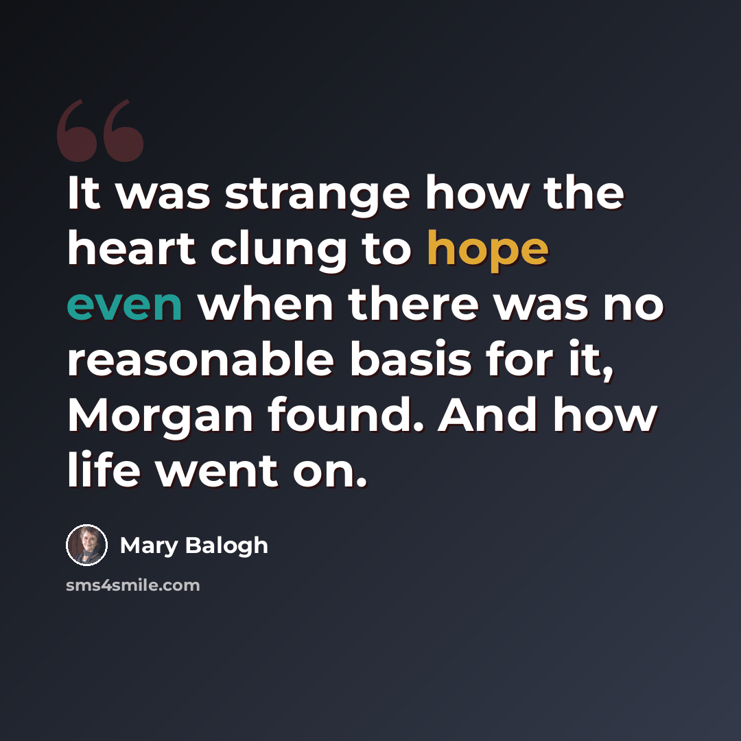 “It was strange how the heart clung to hope even when there was no reasonable basis for it, Morgan found. And how life went on.” quote by Mary Balogh