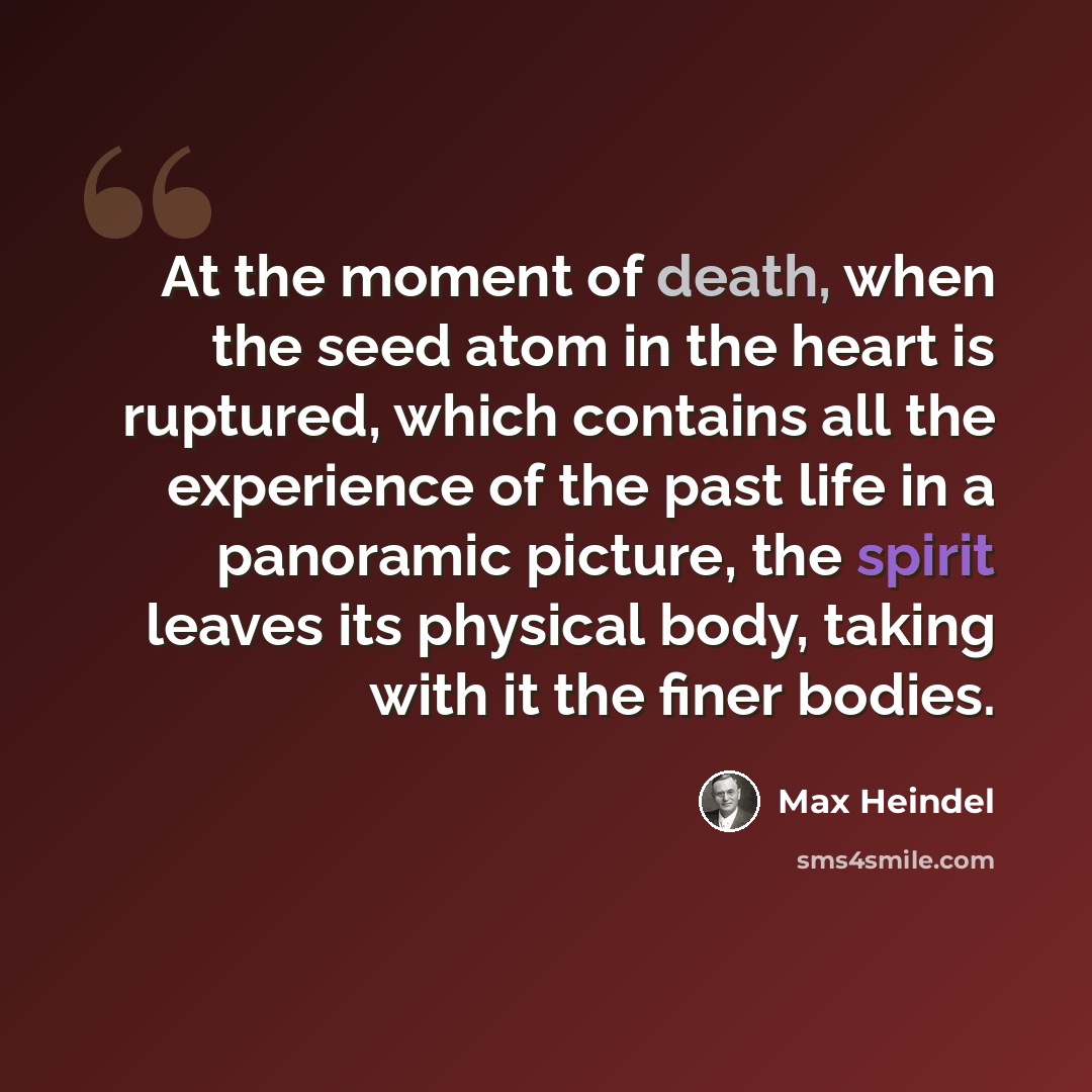 “At the moment of death, when the seed atom in the heart is ruptured, which contains all the experience of the past life in a panoramic picture, the spirit leaves its physical body, taking with it the finer bodies.” quote by Max Heindel