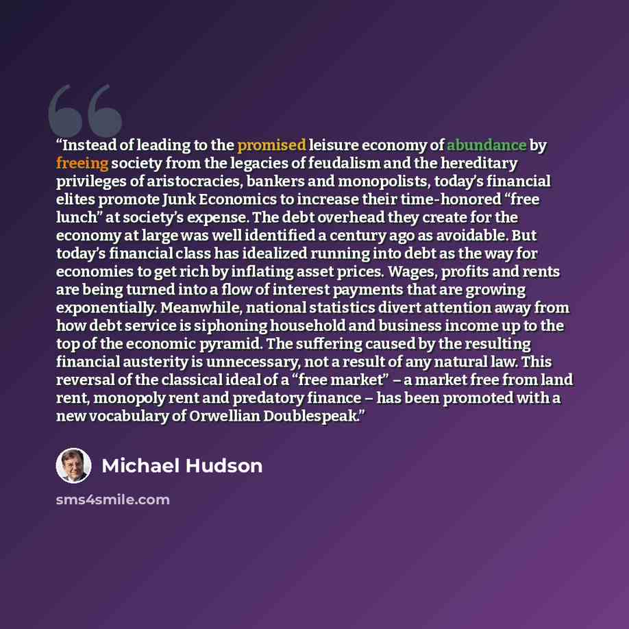 “Instead of leading to the promised leisure economy of abundance by freeing society from the legacies of feudalism and the hereditary privileges of aristocracies, bankers and monopolists, today’s financial elites promote Junk Economics to increase their time-honored “free lunch” at society’s…” quote by Michael Hudson