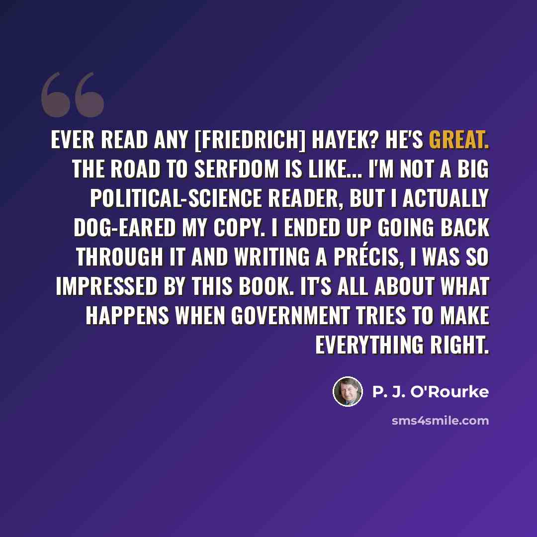 “Ever read any [Friedrich] Hayek? He's great. The Road To Serfdom is like... I'm not a big political-science reader, but I actually dog-eared my copy. I ended up going back through it and writing a précis, I was so impressed by this book. It's all about what happens when government tries to make…” quote by P. J. O'Rourke