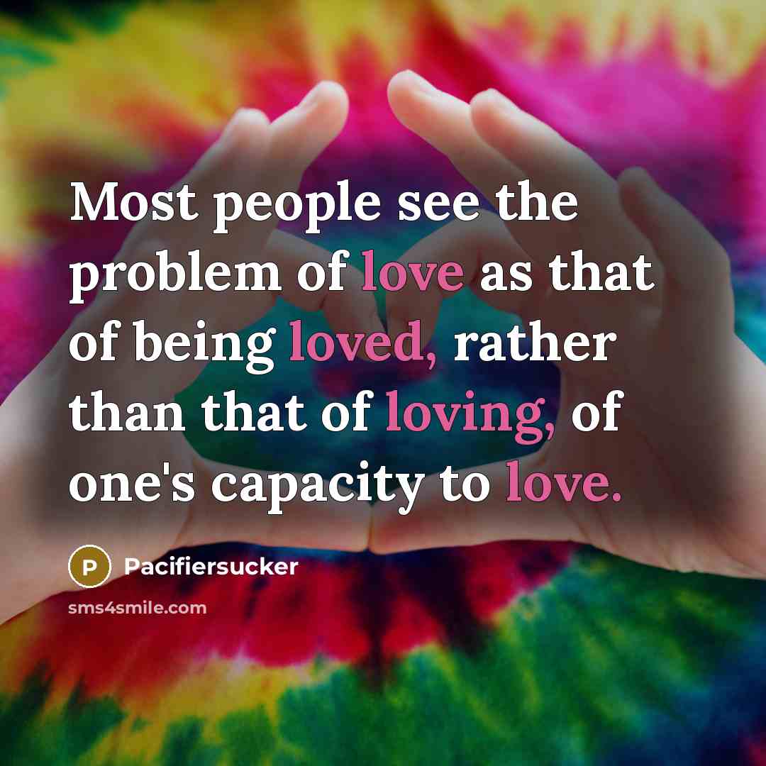 “Most people see the problem of love as that of being loved, rather than that of loving, of one's capacity to love.” quote by Pacifiersucker