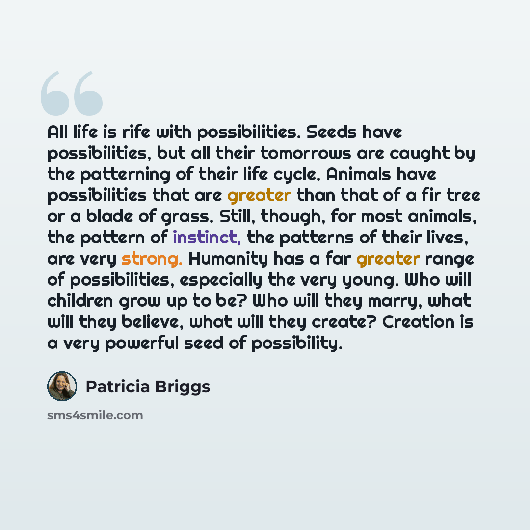 “All life is rife with possibilities. Seeds have possibilities, but all their tomorrows are caught by the patterning of their life cycle. Animals have possibilities that are greater than that of a fir tree or a blade of grass. Still, though, for most animals, the pattern of instinct, the patterns…” quote by Patricia Briggs
