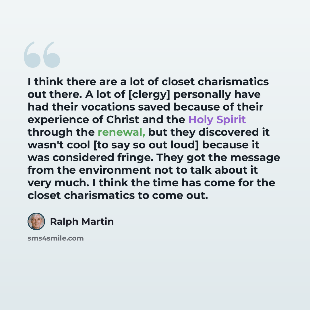“I think there are a lot of closet charismatics out there. A lot of [clergy] personally have had their vocations saved because of their experience of Christ and the Holy Spirit through the renewal, but they discovered it wasn't cool [to say so out loud] because it was considered fringe. They got…” quote by Ralph Martin