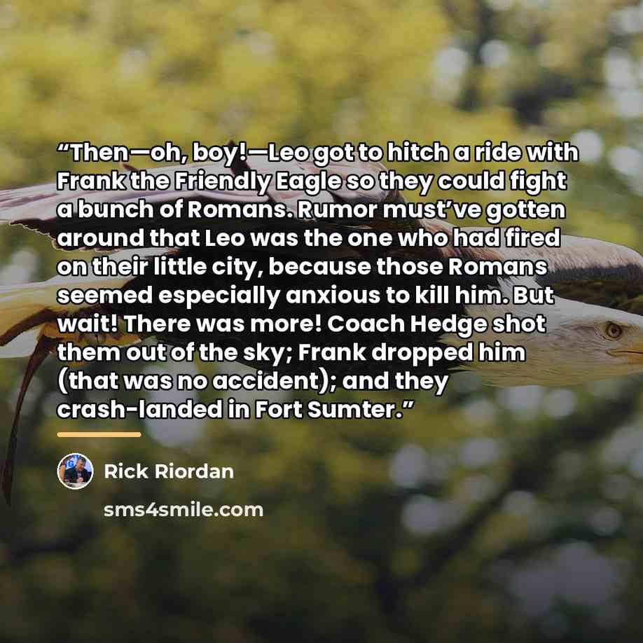 “Then—oh, boy!—Leo got to hitch a ride with Frank the Friendly Eagle so they could fight a bunch of Romans. Rumor must’ve gotten around that Leo was the one who had fired on their little city, because those Romans seemed especially anxious to kill him. But wait! There was more! Coach Hedge shot…” quote by Rick Riordan