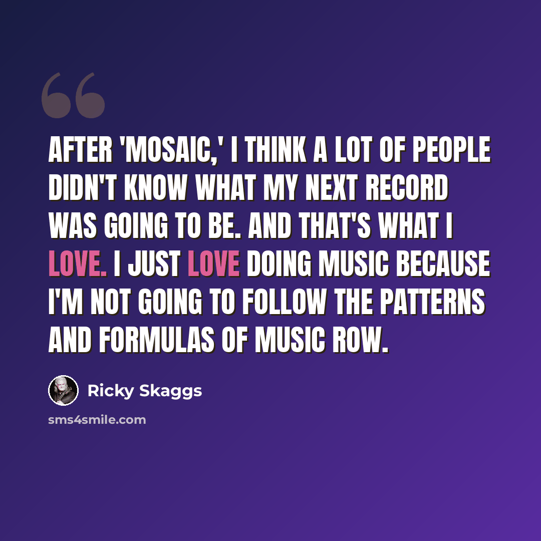 “After 'Mosaic,' I think a lot of people didn't know what my next record was going to be. And that's what I love. I just love doing music because I'm not going to follow the patterns and formulas of Music Row.” quote by Ricky Skaggs