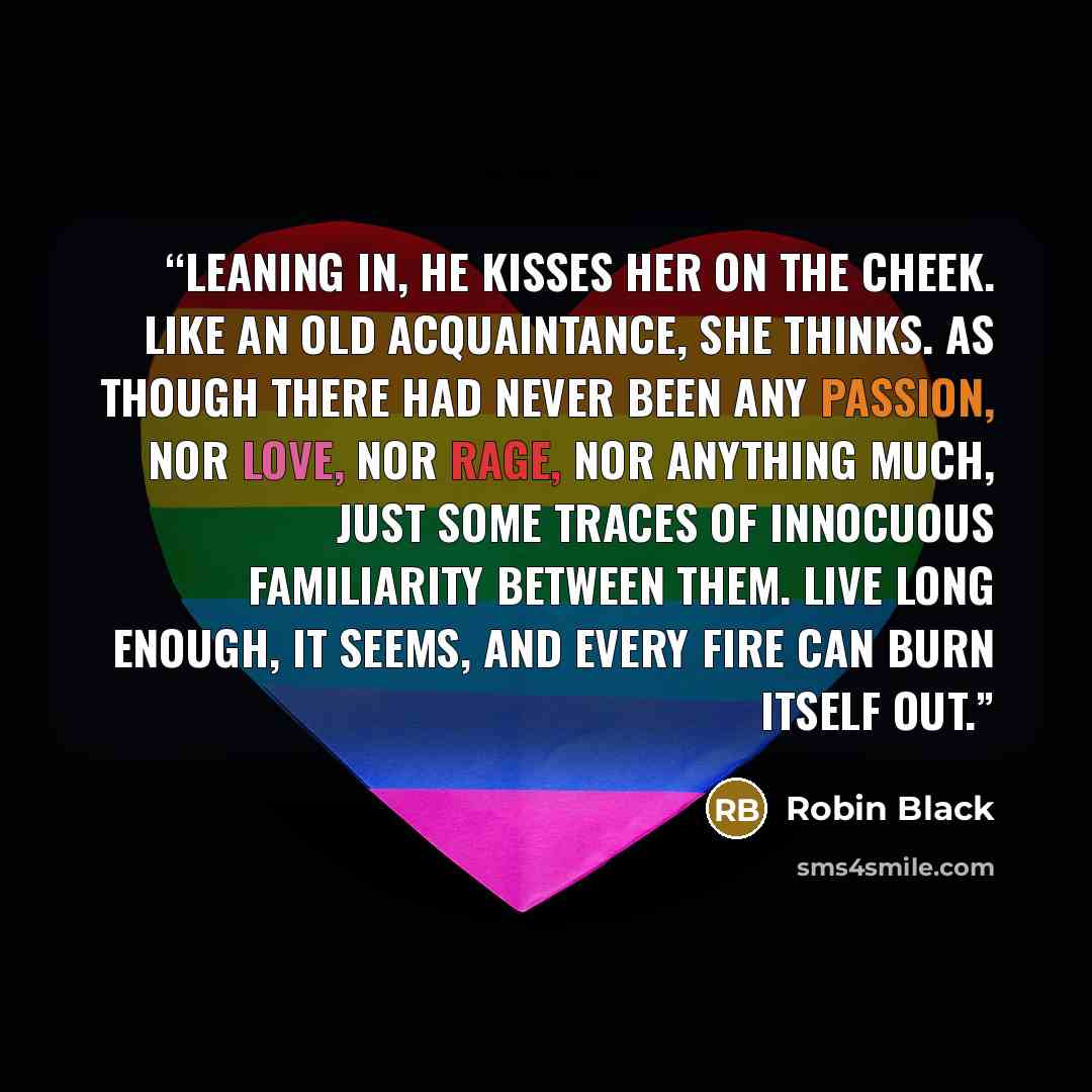 “Leaning in, he kisses her on the cheek. Like an old acquaintance, she thinks. As though there had never been any passion, nor love, nor rage, nor anything much, just some traces of innocuous familiarity between them. Live long enough, it seems, and every fire can burn itself out.” quote by Robin Black