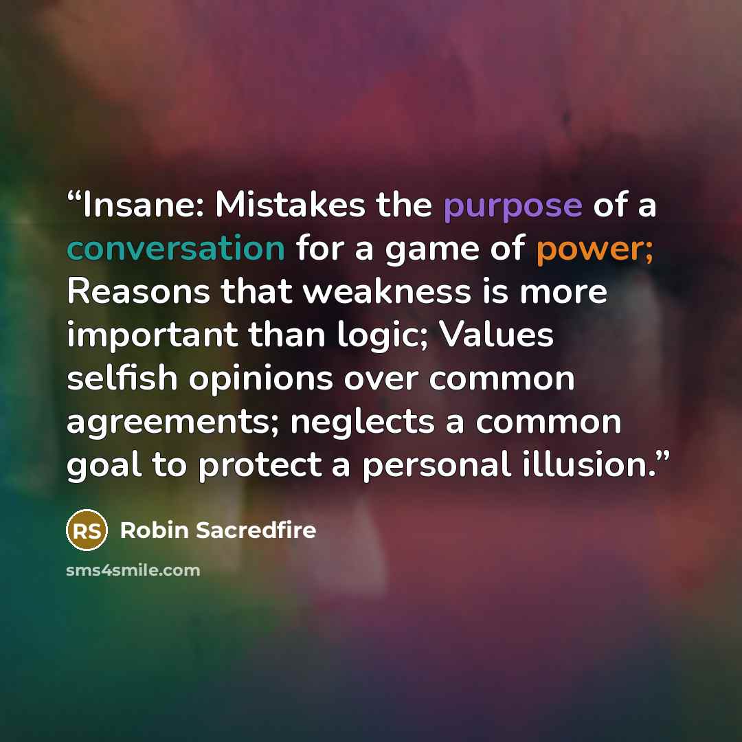 “Insane: Mistakes the purpose of a conversation for a game of power; Reasons that weakness is more important than logic; Values selfish opinions over common agreements; neglects a common goal to protect a personal illusion.” quote by Robin Sacredfire