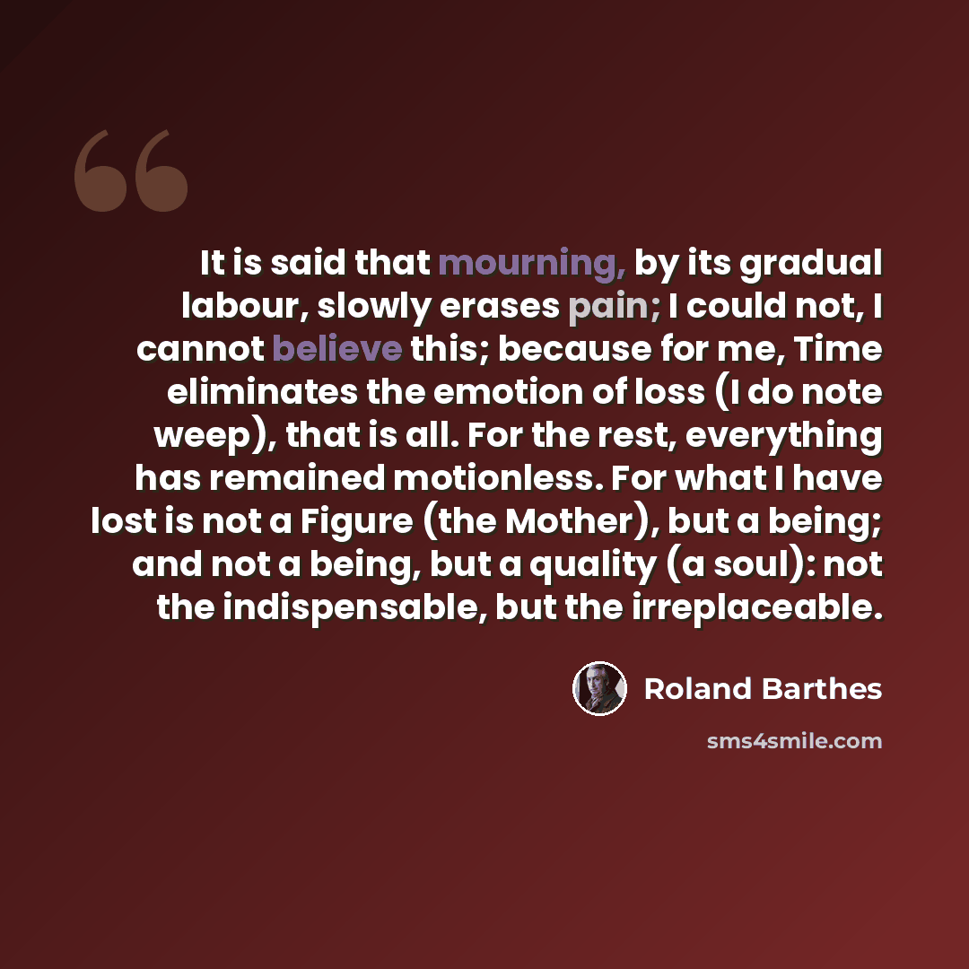“It is said that mourning, by its gradual labour, slowly erases pain; I could not, I cannot believe this; because for me, Time eliminates the emotion of loss (I do note weep), that is all. For the rest, everything has remained motionless. For what I have lost is not a Figure (the Mother), but a…” quote by Roland Barthes