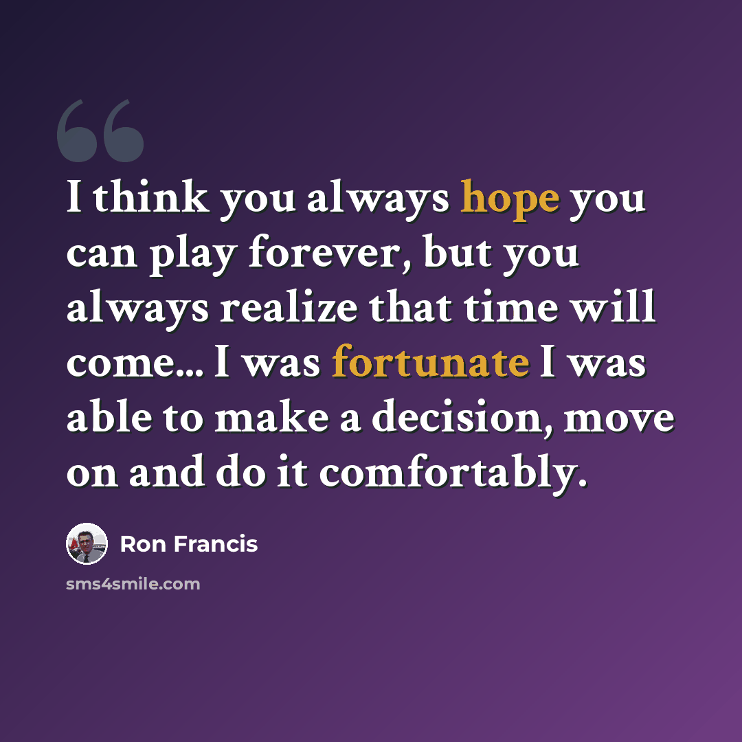 “I think you always hope you can play forever, but you always realize that time will come... I was fortunate I was able to make a decision, move on and do it comfortably.” quote by Ron Francis
