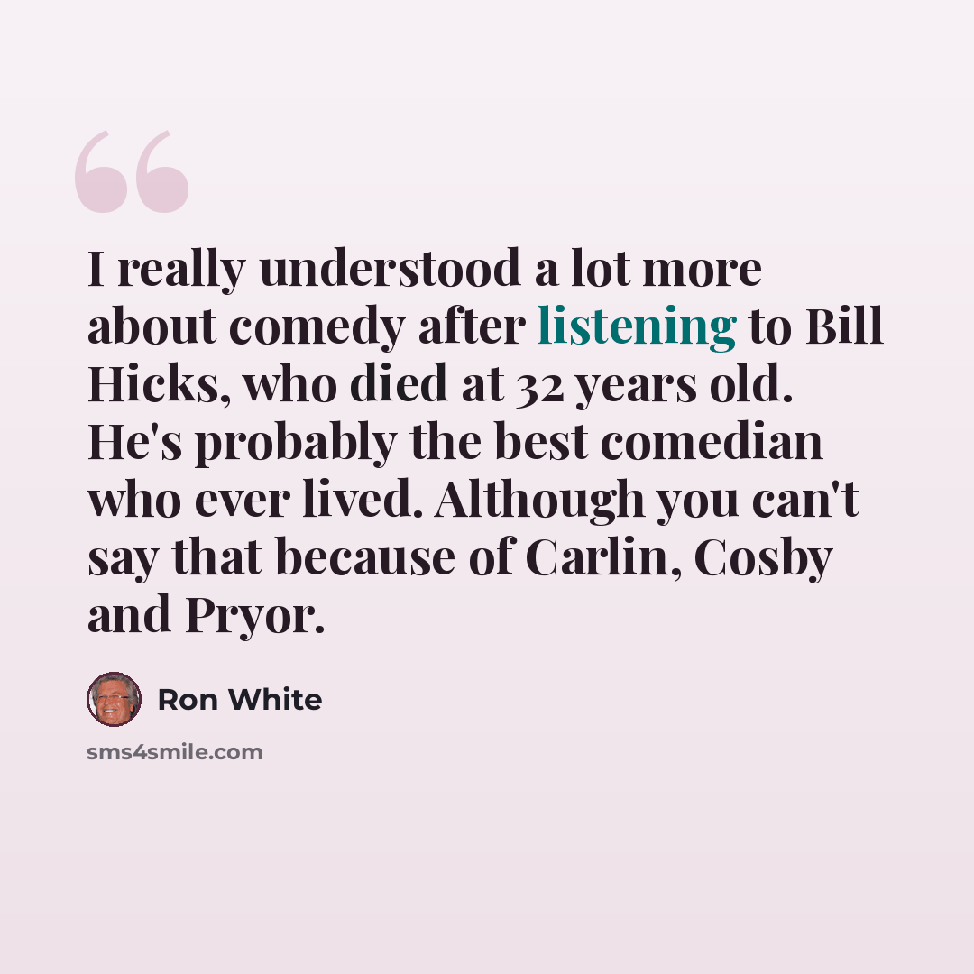 “I really understood a lot more about comedy after listening to Bill Hicks, who died at 32 years old. He's probably the best comedian who ever lived. Although you can't say that because of Carlin, Cosby and Pryor.” quote by Ron White