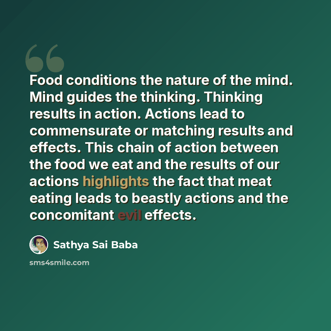 “Food conditions the nature of the mind. Mind guides the thinking. Thinking results in action. Actions lead to commensurate or matching results and effects. This chain of action between the food we eat and the results of our actions highlights the fact that meat eating leads to beastly actions and…” quote by Sathya Sai Baba