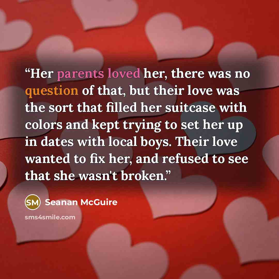 “Her parents loved her, there was no question of that, but their love was the sort that filled her suitcase with colors and kept trying to set her up in dates with local boys. Their love wanted to fix her, and refused to see that she wasn't broken.” quote by Seanan McGuire