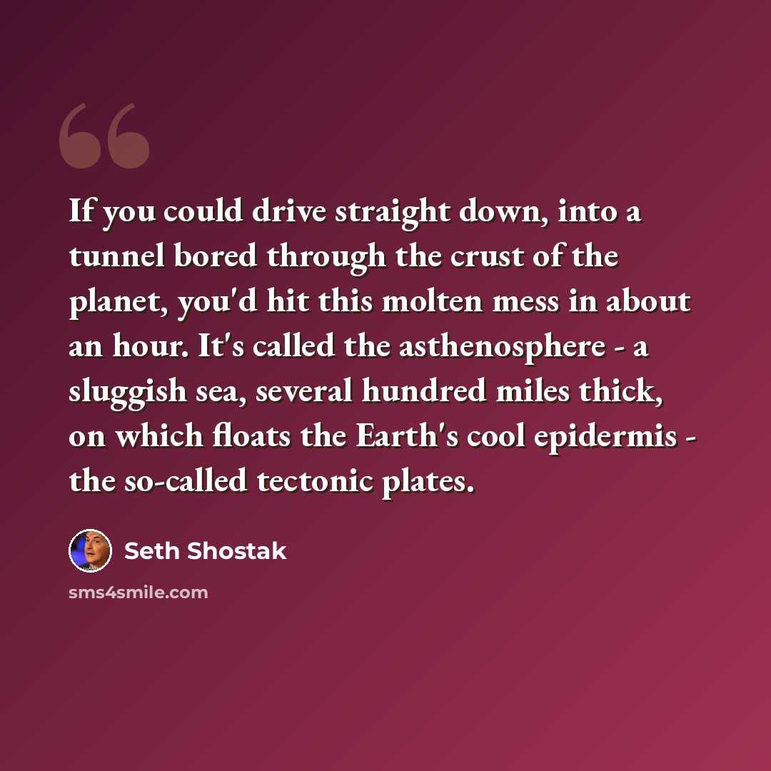 “If you could drive straight down, into a tunnel bored through the crust of the planet, you'd hit this molten mess in about an hour. It's called the asthenosphere - a sluggish sea, several hundred miles thick, on which floats the Earth's cool epidermis - the so-called tectonic plates.” quote by Seth Shostak