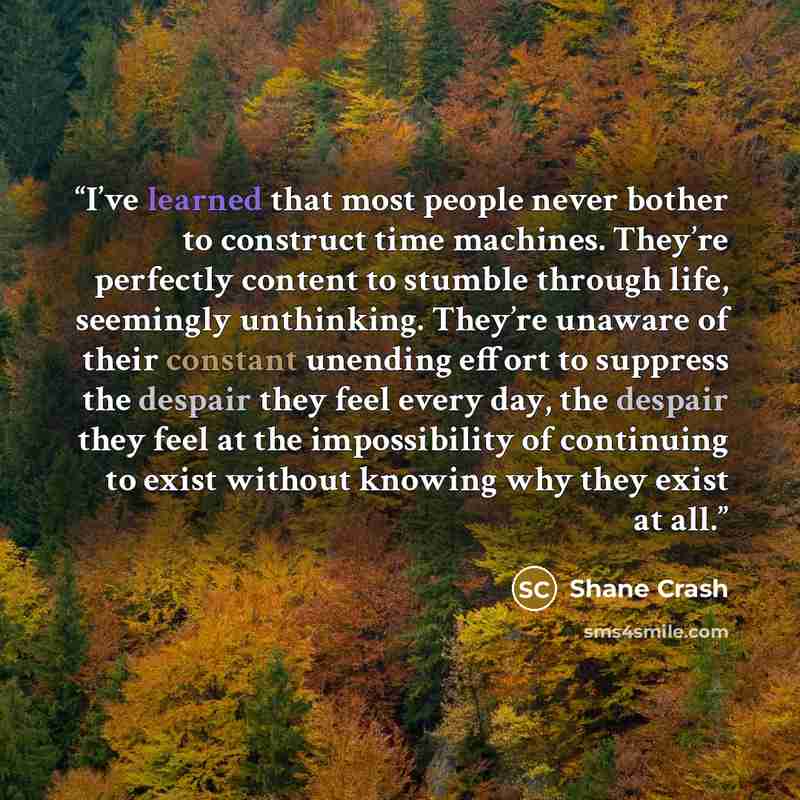 “I’ve learned that most people never bother to construct time machines. They’re perfectly content to stumble through life, seemingly unthinking. They’re unaware of their constant unending effort to suppress the despair they feel every day, the despair they feel at the impossibility of continuing to…” quote by Shane Crash
