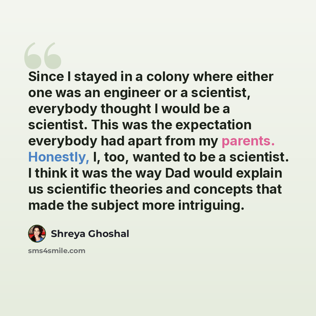 “Since I stayed in a colony where either one was an engineer or a scientist, everybody thought I would be a scientist. This was the expectation everybody had apart from my parents. Honestly, I, too, wanted to be a scientist. I think it was the way Dad would explain us scientific theories and…” quote by Shreya Ghoshal