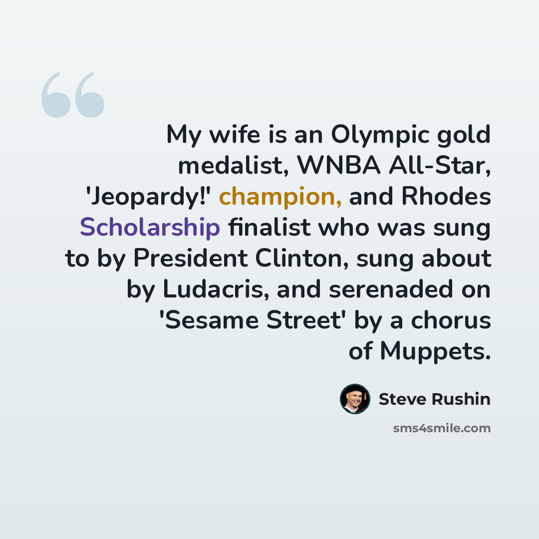 “My wife is an Olympic gold medalist, WNBA All-Star, 'Jeopardy!' champion, and Rhodes Scholarship finalist who was sung to by President Clinton, sung about by Ludacris, and serenaded on 'Sesame Street' by a chorus of Muppets.” quote by Steve Rushin