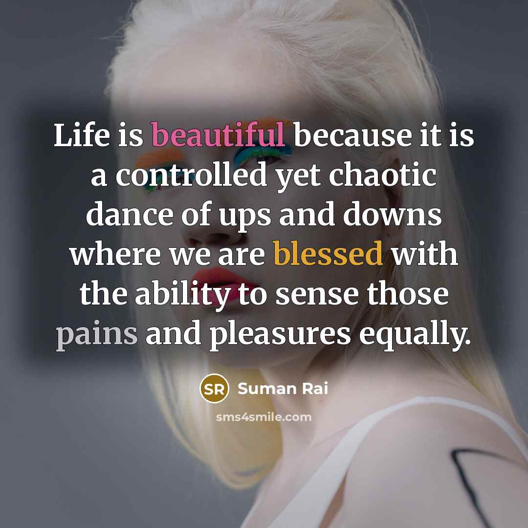 “Life is beautiful because it is a controlled yet chaotic dance of ups and downs where we are blessed with the ability to sense those pains and pleasures equally.” quote by Suman Rai