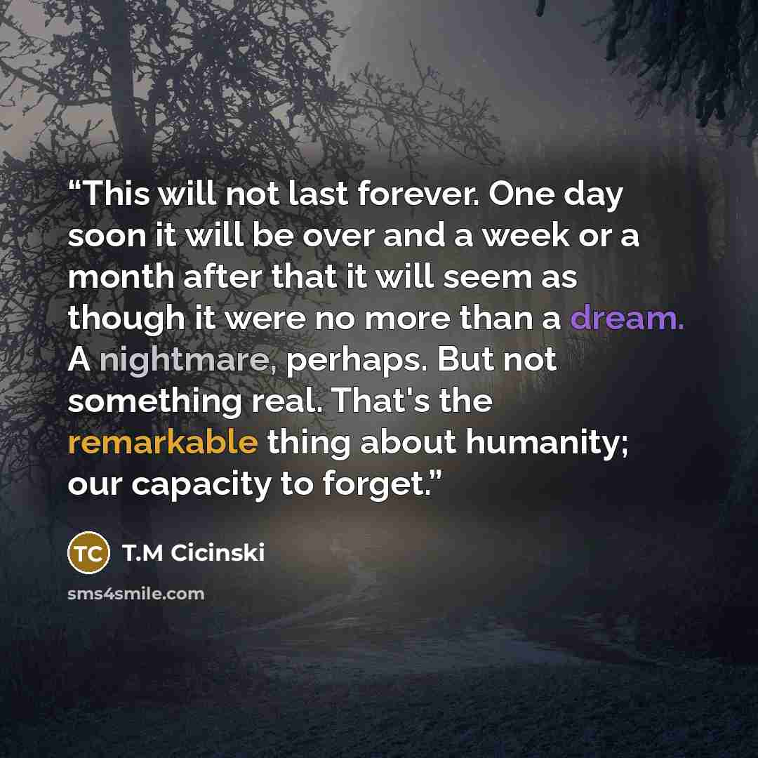 “This will not last forever. One day soon it will be over and a week or a month after that it will seem as though it were no more than a dream. A nightmare, perhaps. But not something real. That's the remarkable thing about humanity; our capacity to forget.” quote by T.M Cicinski
