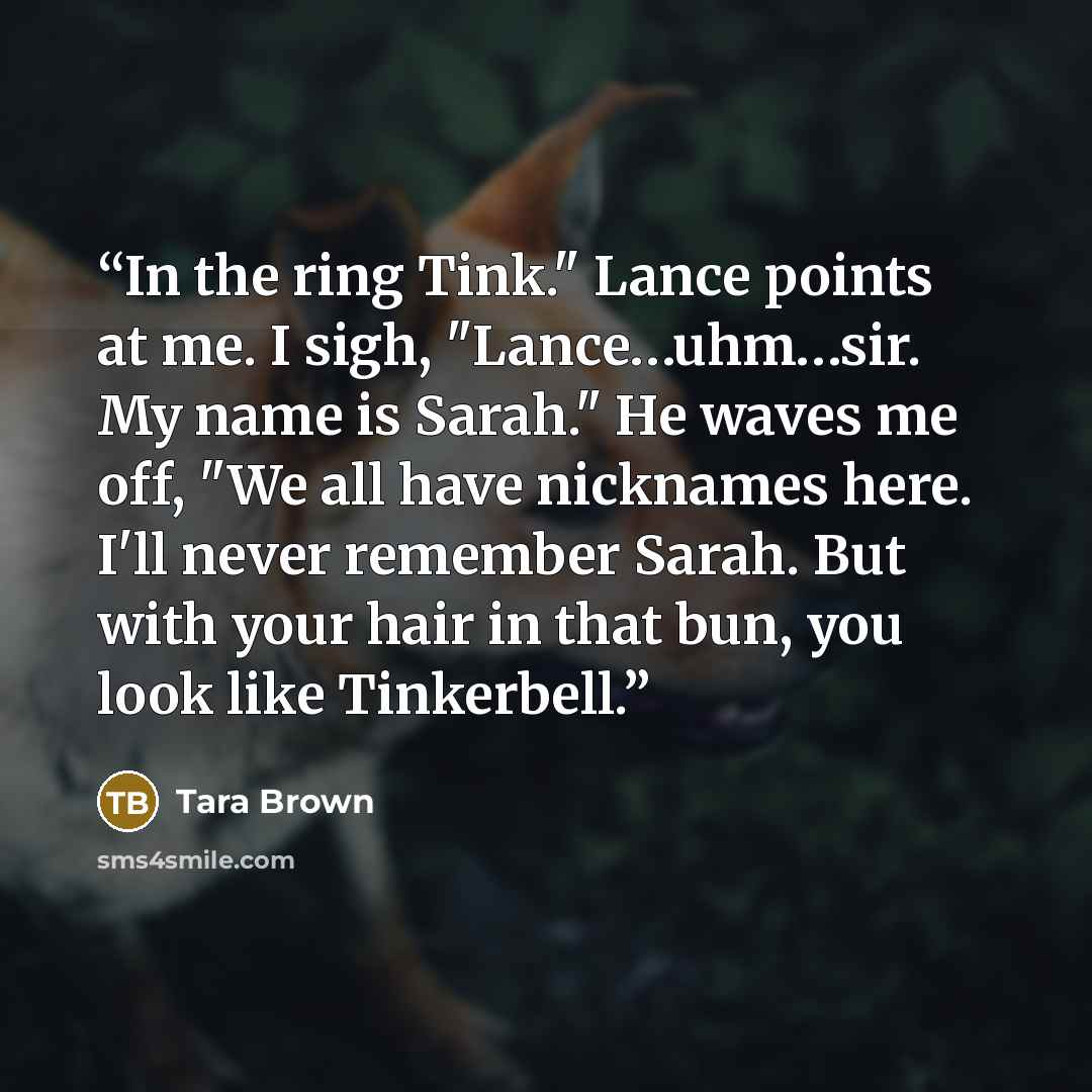“In the ring Tink." Lance points at me. I sigh, "Lance…uhm…sir. My name is Sarah." He waves me off, "We all have nicknames here. I'll never remember Sarah. But with your hair in that bun, you look like Tinkerbell.” quote by Tara Brown