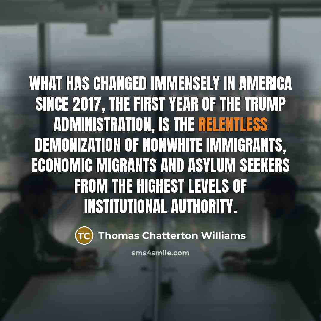 “What has changed immensely in America since 2017, the first year of the Trump administration, is the relentless demonization of nonwhite immigrants, economic migrants and asylum seekers from the highest levels of institutional authority.” quote by Thomas Chatterton Williams