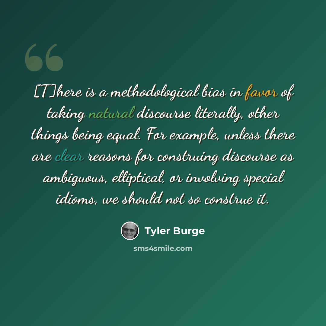 “[T]here is a methodological bias in favor of taking natural discourse literally, other things being equal. For example, unless there are clear reasons for construing discourse as ambiguous, elliptical, or involving special idioms, we should not so construe it.” quote by Tyler Burge